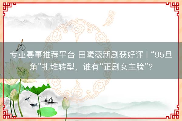 专业赛事推荐平台 田曦薇新剧获好评 | “95旦角”扎堆转型，谁有“正剧女主脸”？