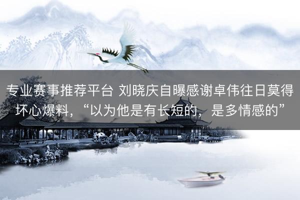 专业赛事推荐平台 刘晓庆自曝感谢卓伟往日莫得坏心爆料，“以为他是有长短的，是多情感的”