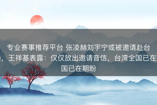 专业赛事推荐平台 张凌赫刘宇宁或被邀请赴台相通，王祥基表露：仅仅放出邀请音信，台湾全国已在期盼