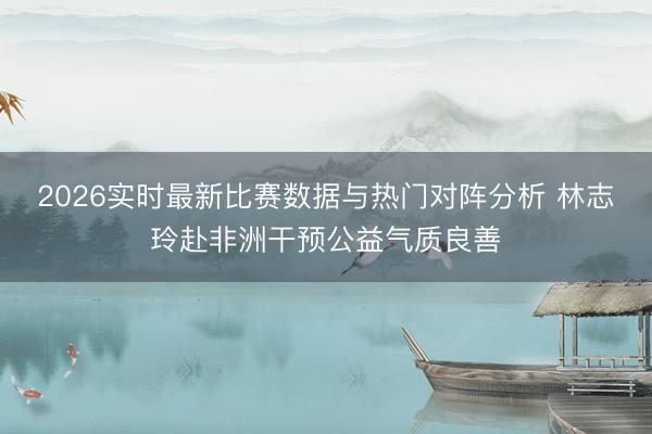 2026实时最新比赛数据与热门对阵分析 林志玲赴非洲干预公益气质良善