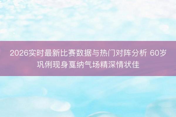 2026实时最新比赛数据与热门对阵分析 60岁巩俐现身戛纳气场精深情状佳
