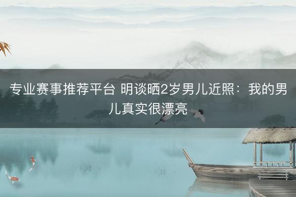 专业赛事推荐平台 明谈晒2岁男儿近照：我的男儿真实很漂亮