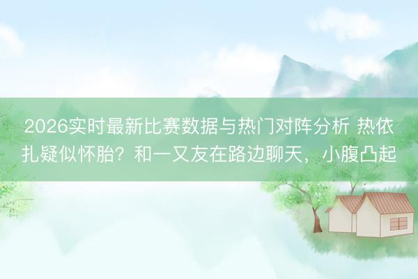 2026实时最新比赛数据与热门对阵分析 热依扎疑似怀胎？和一又友在路边聊天，小腹凸起
