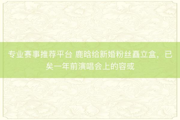 专业赛事推荐平台 鹿晗给新婚粉丝矗立盒，已矣一年前演唱会上的容或