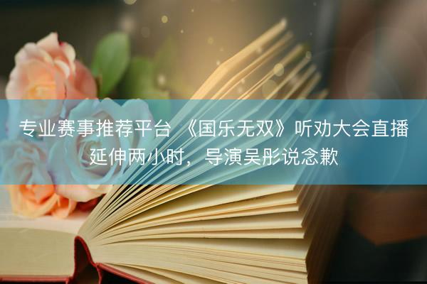 专业赛事推荐平台 《国乐无双》听劝大会直播延伸两小时，导演吴彤说念歉