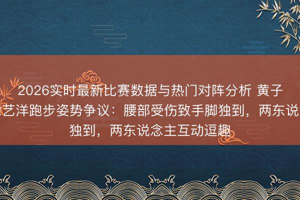 2026实时最新比赛数据与热门对阵分析 黄子韬直播回答徐艺洋跑步姿势争议：腰部受伤致手脚独到，两东说念主互动逗趣