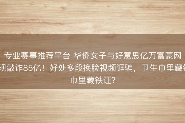 专业赛事推荐平台 华侨女子与好意思亿万富豪网恋奔现敲诈85亿！好处多段换脸视频诓骗，卫生巾里藏铁证？