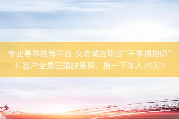 专业赛事推荐平台 女老诚去职当“干事拥抱师”！客户全是已婚缺爱男，抱一下年入70万？