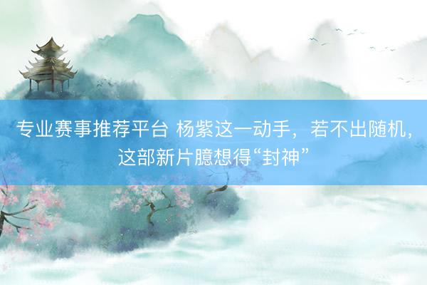 专业赛事推荐平台 杨紫这一动手，若不出随机，这部新片臆想得“封神”