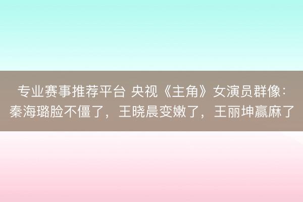 专业赛事推荐平台 央视《主角》女演员群像：秦海璐脸不僵了，王晓晨变嫩了，王丽坤赢麻了