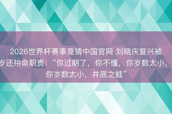 2026世界杯赛事竞猜中国官网 刘晓庆复兴被质疑70多岁还拚命职责：“你过期了，你不懂，你岁数太小，井底之蛙”