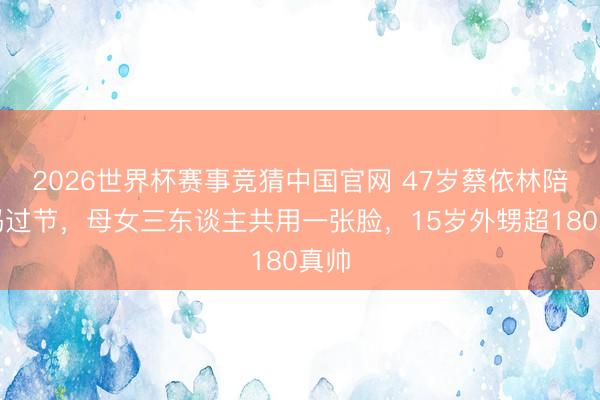 2026世界杯赛事竞猜中国官网 47岁蔡依林陪姆妈过节，母女三东谈主共用一张脸，15岁外甥超180真帅