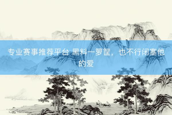 专业赛事推荐平台 黑料一箩筐,也不行闭塞他的爱