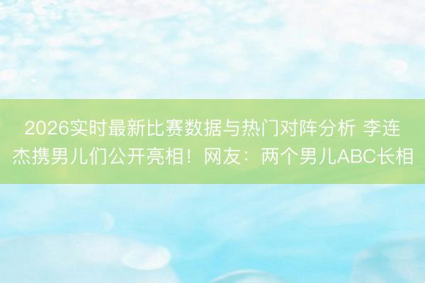 2026实时最新比赛数据与热门对阵分析 李连杰携男儿们公开亮相！网友：两个男儿ABC长相