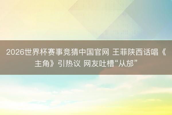 2026世界杯赛事竞猜中国官网 王菲陕西话唱《主角》引热议 网友吐槽“从邡”