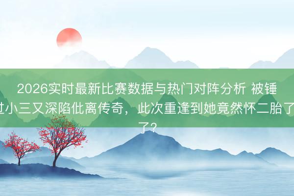2026实时最新比赛数据与热门对阵分析 被锤过小三又深陷仳离传奇，此次重逢到她竟然怀二胎了？