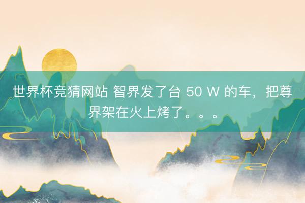世界杯竞猜网站 智界发了台 50 W 的车，把尊界架在火上烤了。。。