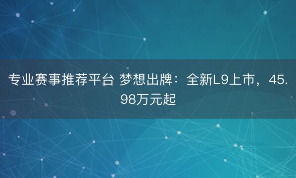 专业赛事推荐平台 梦想出牌：全新L9上市，45.98万元起