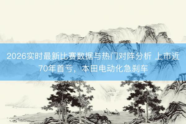 2026实时最新比赛数据与热门对阵分析 上市近70年首亏，本田电动化急刹车