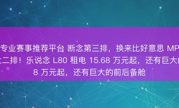 专业赛事推荐平台 断念第三排，换来比好意思 MPV 的越级大二排！乐说念 L80 租电 15.68 万元起，还有巨大的前后备舱