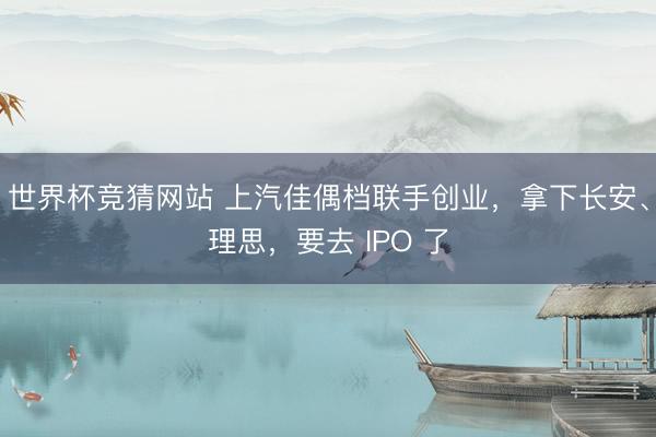 世界杯竞猜网站 上汽佳偶档联手创业，拿下长安、理思，要去 IPO 了