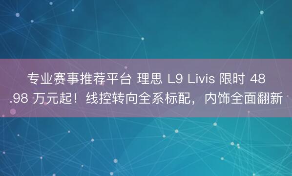 专业赛事推荐平台 理思 L9 Livis 限时 48.98 万元起！线控转向全系标配，内饰全面翻新