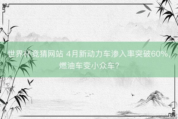 世界杯竞猜网站 4月新动力车渗入率突破60%,燃油车变小众车?