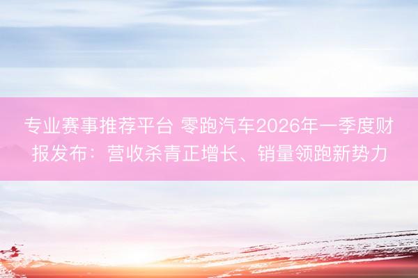 专业赛事推荐平台 零跑汽车2026年一季度财报发布：营收杀青正增长、销量领跑新势力