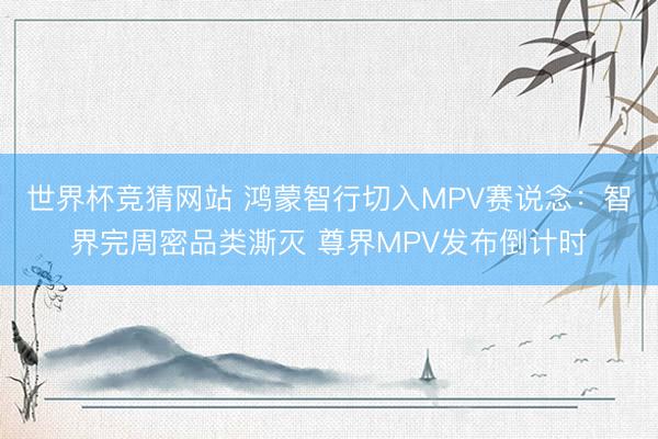 世界杯竞猜网站 鸿蒙智行切入MPV赛说念：智界完周密品类澌灭 尊界MPV发布倒计时