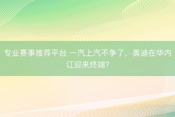 专业赛事推荐平台 一汽上汽不争了，奥迪在华内讧迎来终端？