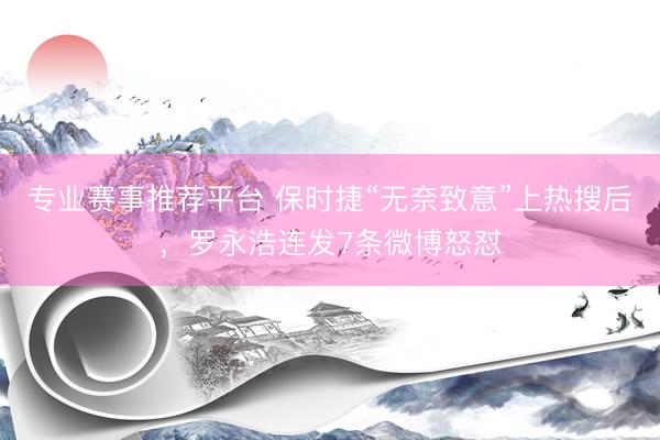 专业赛事推荐平台 保时捷“无奈致意”上热搜后，罗永浩连发7条微博怒怼