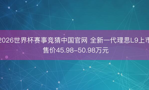 2026世界杯赛事竞猜中国官网 全新一代理思L9上市 售价45.98-50.98万元