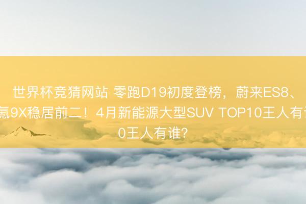 世界杯竞猜网站 零跑D19初度登榜，蔚来ES8、极氪9X稳居前二！4月新能源大型SUV TOP10王人有谁？
