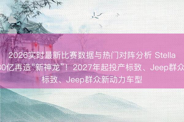 2026实时最新比赛数据与热门对阵分析 Stellantis、东风80亿再造“新神龙”！2027年起投产标致、Jeep群众新动力车型