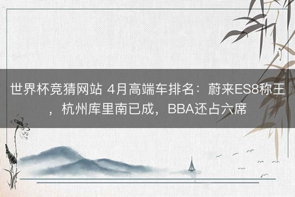 世界杯竞猜网站 4月高端车排名：蔚来ES8称王，杭州库里南已成，BBA还占六席