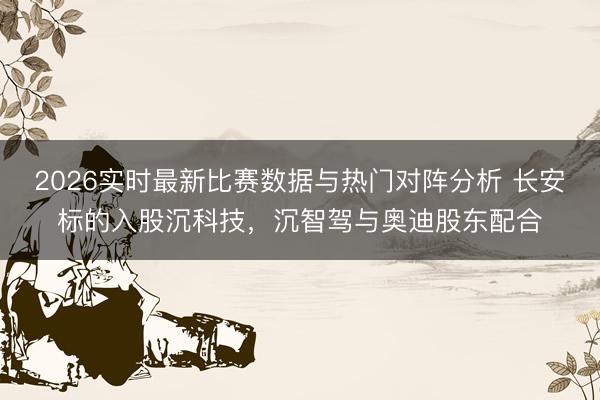 2026实时最新比赛数据与热门对阵分析 长安标的入股沉科技，沉智驾与奥迪股东配合