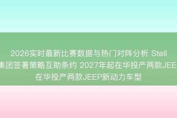 2026实时最新比赛数据与热门对阵分析 Stellantis、东风集团签署策略互助条约 2027年起在华投产两款JEEP新动力车型