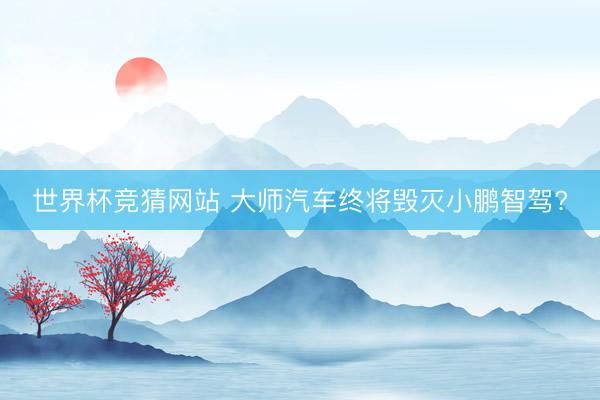 世界杯竞猜网站 大师汽车终将毁灭小鹏智驾?