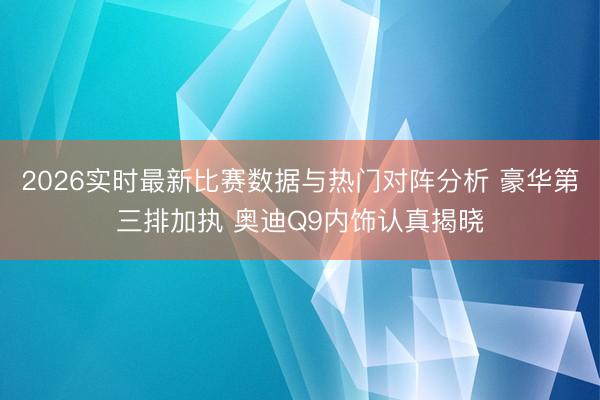 2026实时最新比赛数据与热门对阵分析 豪华第三排加执 奥迪Q9内饰认真揭晓