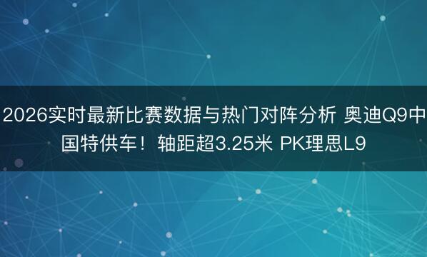 2026实时最新比赛数据与热门对阵分析 奥迪Q9中国特供车！轴距超3.25米 PK理思L9