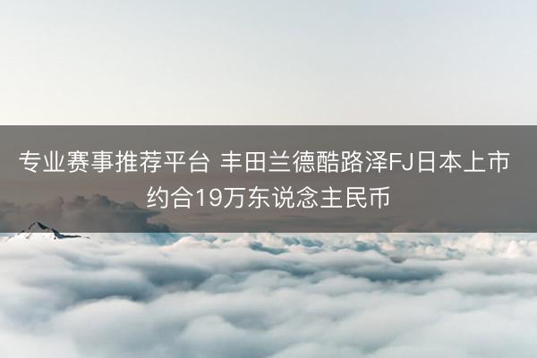 专业赛事推荐平台 丰田兰德酷路泽FJ日本上市 约合19万东说念主民币