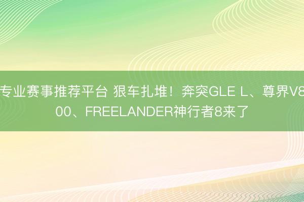 专业赛事推荐平台 狠车扎堆！奔突GLE L、尊界V800、FREELANDER神行者8来了
