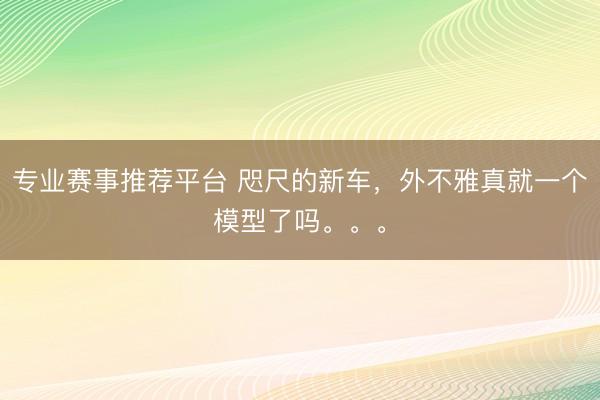 专业赛事推荐平台 咫尺的新车，外不雅真就一个模型了吗。。。