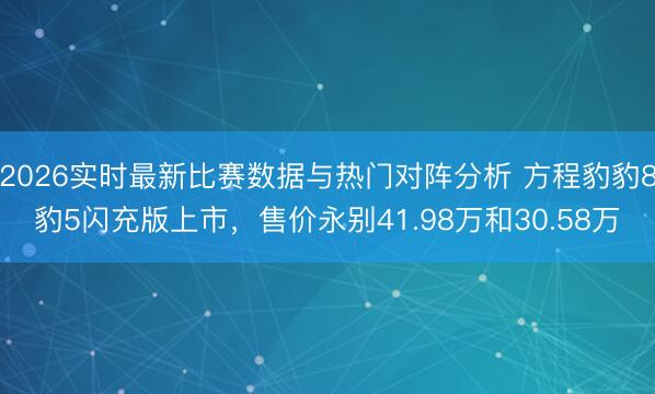 2026实时最新比赛数据与热门对阵分析 方程豹豹8豹5闪充版上市，售价永别41.98万和30.58万