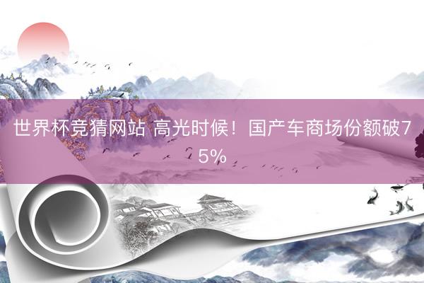 世界杯竞猜网站 高光时候！国产车商场份额破75%