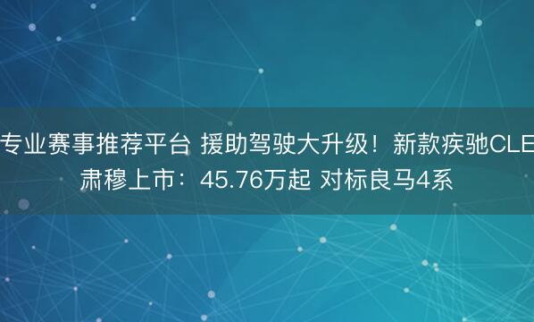 专业赛事推荐平台 援助驾驶大升级!新款疾驰CLE肃穆上市:45.76万起 对标良马4系