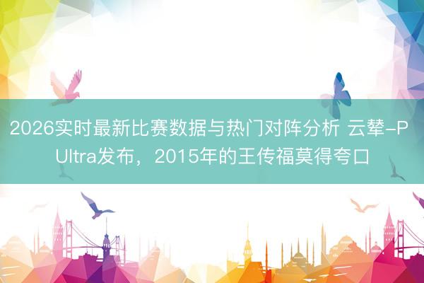 2026实时最新比赛数据与热门对阵分析 云辇-P Ultra发布，2015年的王传福莫得夸口