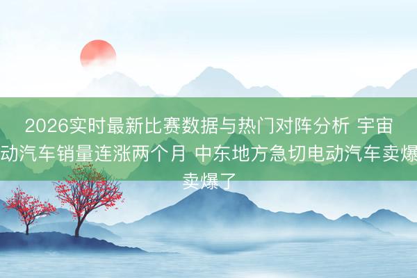 2026实时最新比赛数据与热门对阵分析 宇宙电动汽车销量连涨两个月 中东地方急切电动汽车卖爆了