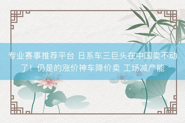 专业赛事推荐平台 日系车三巨头在中国卖不动了!仍是的涨价神车降价卖 工场减产能
