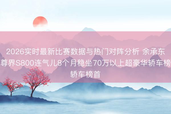 2026实时最新比赛数据与热门对阵分析 余承东：尊界S800连气儿8个月稳坐70万以上超豪华轿车榜首
